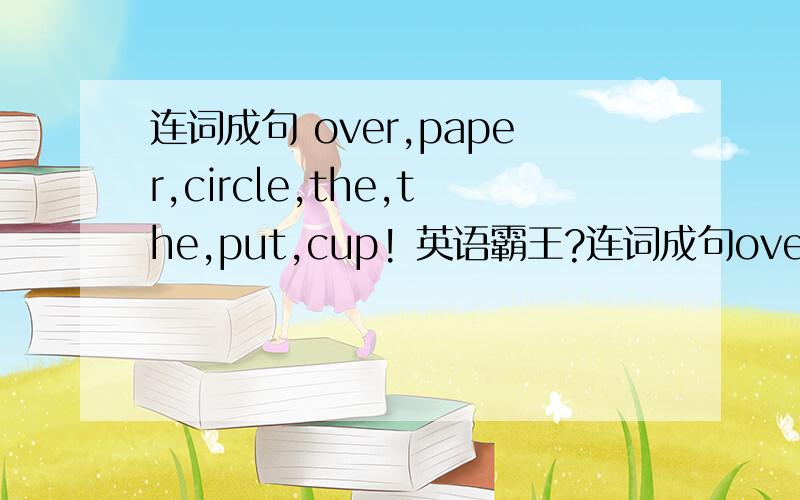 连词成句 over,paper,circle,the,the,put,cup! 英语霸王?连词成句over,paper,circle,the,the,put,cup!英语霸王?