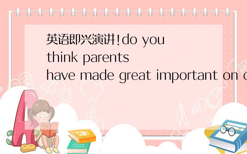 英语即兴演讲!do you think parents have made great important on children's life?why 6句以上 ,