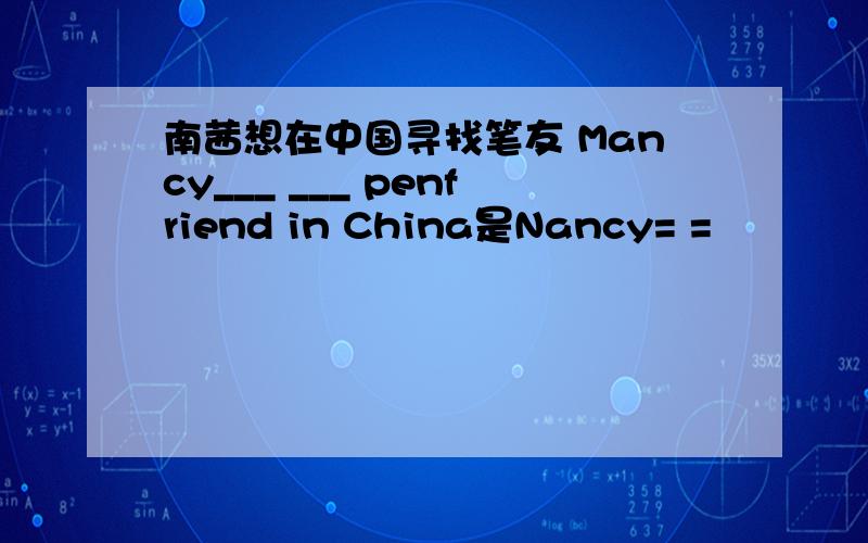 南茜想在中国寻找笔友 Mancy___ ___ penfriend in China是Nancy= =