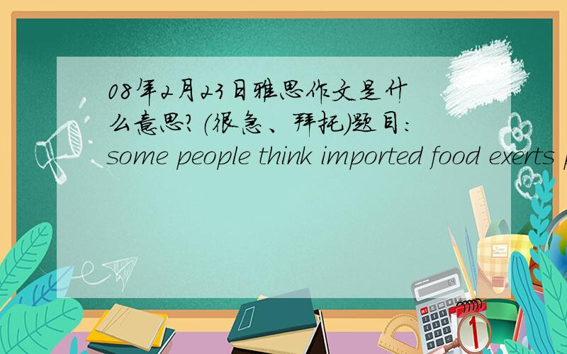 08年2月23日雅思作文是什么意思?（很急、拜托）题目：some people think imported food exerts positive impacts on over lives.