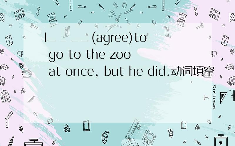 I____(agree)to go to the zoo at once, but he did.动词填空