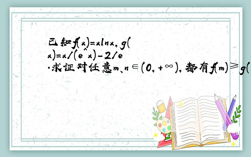 已知f(x)=xlnx,g(x)=x/(e^x)-2/e.求证对任意m、n∈(0,+∞),都有f(m)≥g(n)成立.