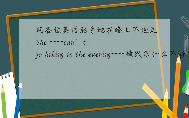 问各位英语能手她在晚上不远足She ----can’t go hiking in the evening----横线写什么不好意思题目是;她在夜晚不远足.She --- go ---- in the evening