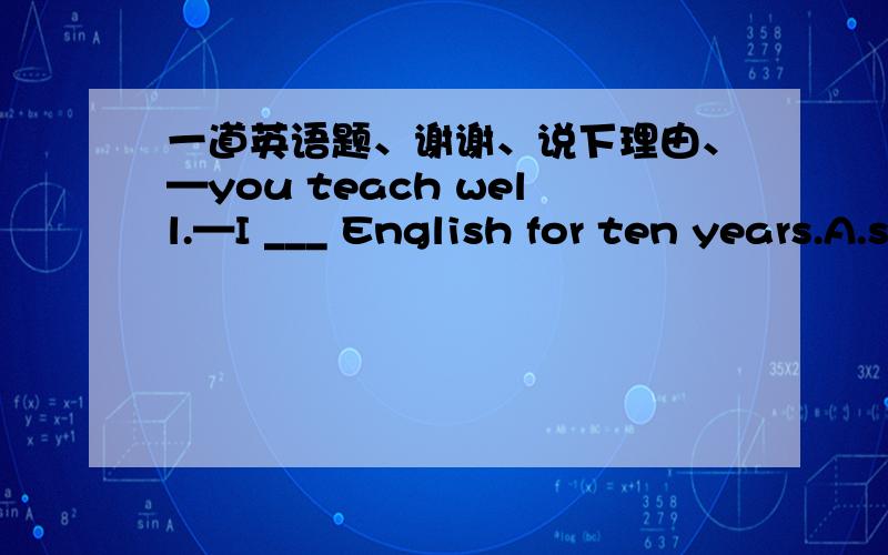 一道英语题、谢谢、说下理由、—you teach well.—I ___ English for ten years.A.study B.studiedC.have studiedD.had studied
