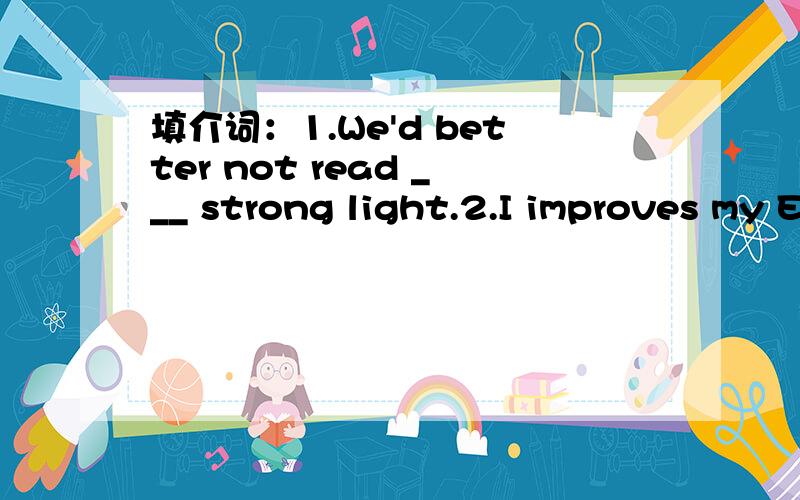 填介词：1.We'd better not read ___ strong light.2.I improves my English ___ reading English Weekly.3.I was working harder ___ English.（应该是填介词的）填单词：1.I try to keep up with the ____ students.2.They had ___ English exam.