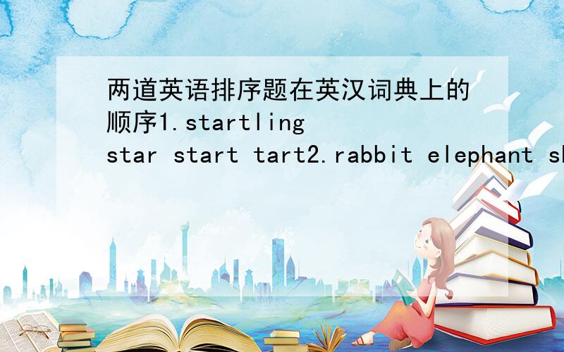 两道英语排序题在英汉词典上的顺序1.startling star start tart2.rabbit elephant sheep cow tiger mouse cat dog