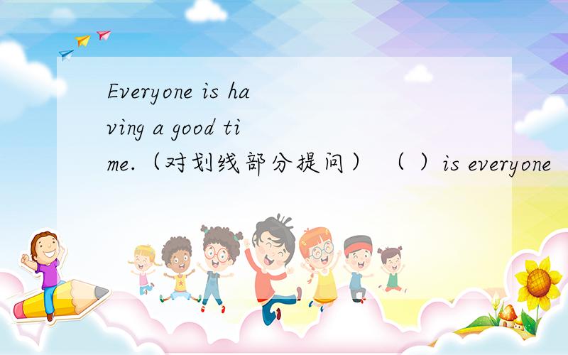 Everyone is having a good time.（对划线部分提问） （ ）is everyone （