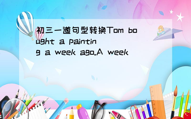 初三一道句型转换Tom bought a painting a week ago.A week ____ ____ ____ Tom ____ a painting.