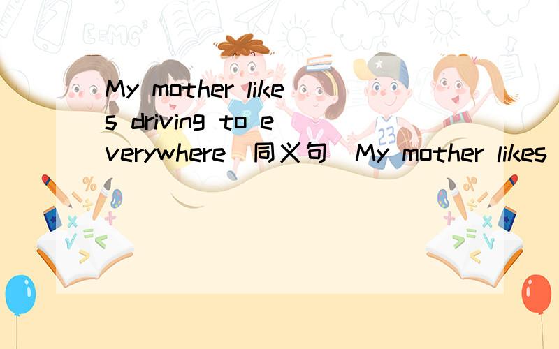 My mother likes driving to everywhere（同义句）My mother likes ___1楼的答案不可能是对的！3小时之内，好的我会加分