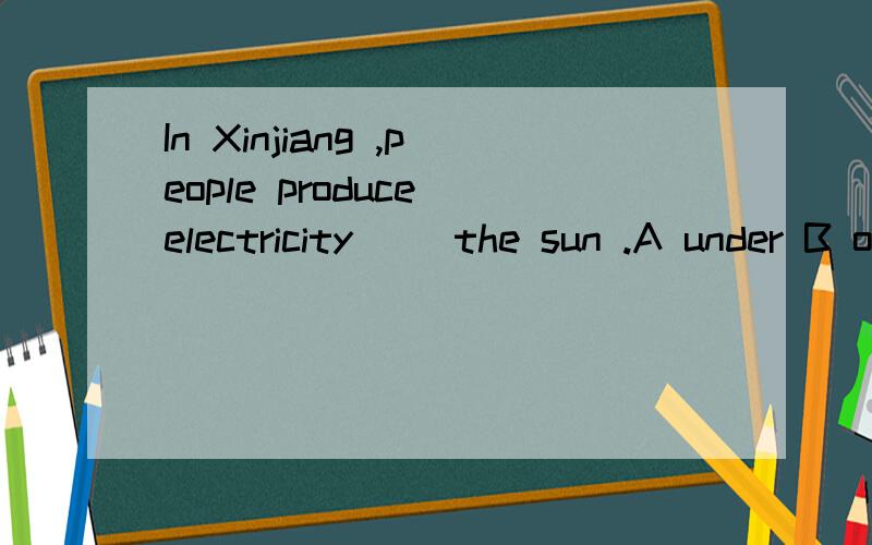 In Xinjiang ,people produce electricity( )the sun .A under B on C in D from