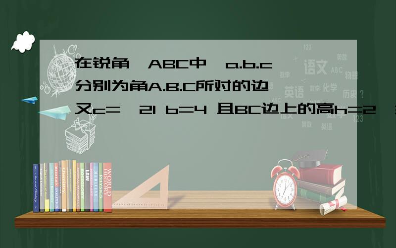在锐角△ABC中,a.b.c分别为角A.B.C所对的边,又c=√21 b=4 且BC边上的高h=2√3.⑴求角C;⑵求a边的长.