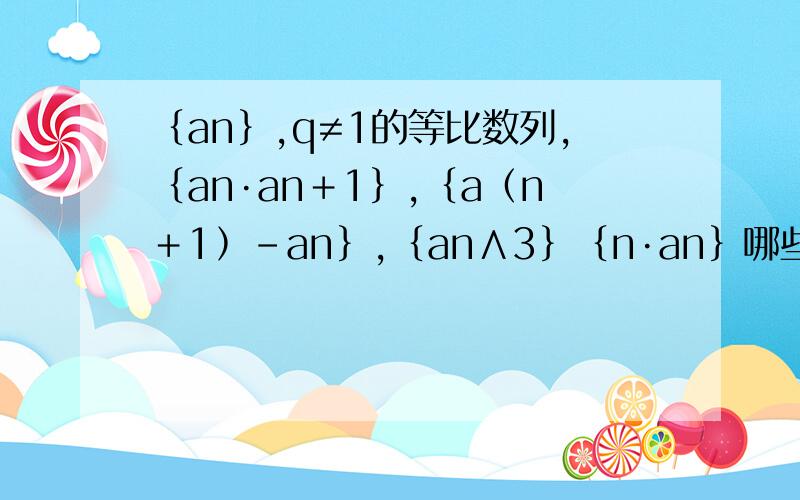 ﹛an﹜,q≠1的等比数列,﹛an·an＋1﹜,﹛a﹙n＋1﹚－an﹜,﹛an∧3﹜﹛n·an﹜哪些构成等比