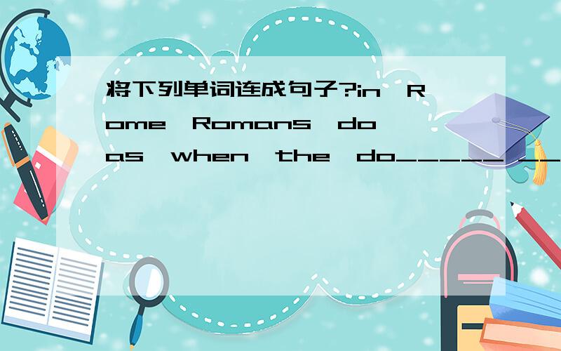 将下列单词连成句子?in,Rome,Romans,do,as,when,the,do_____ ______ ______,_____ _____ ______ _____ _____.