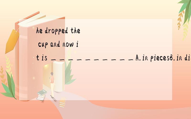 he dropped the cup and now it is __________A.in piecesB.in disorderC.in returnD.in a mess并说明为什么,