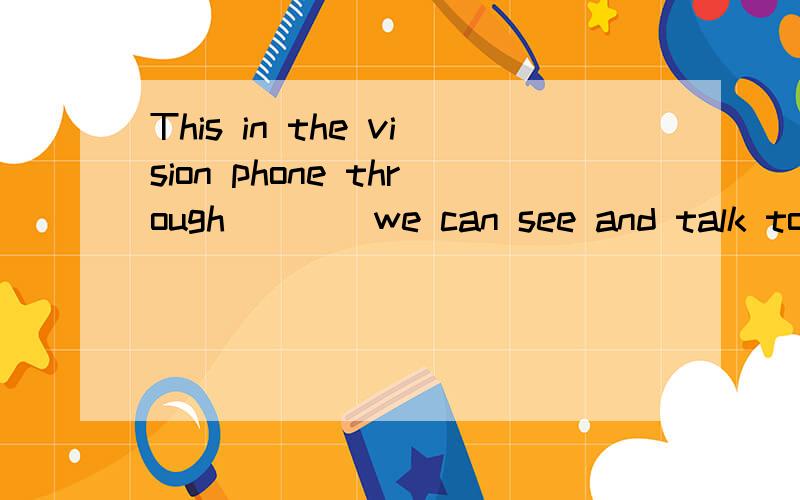This in the vision phone through____we can see and talk to friend.急