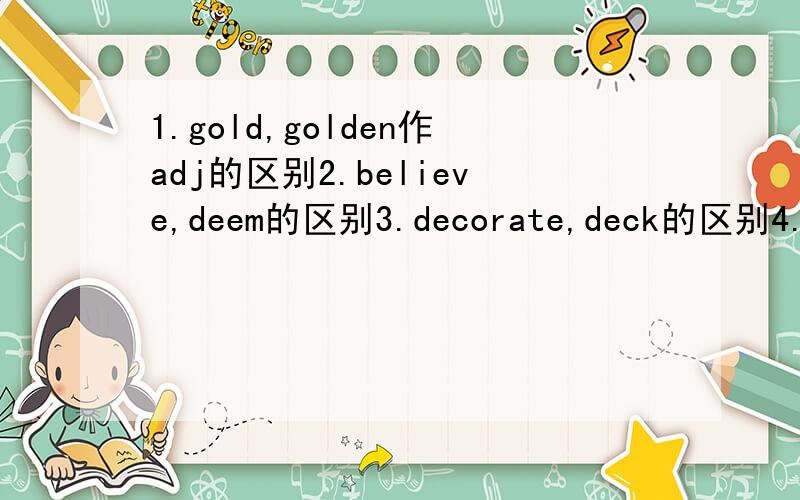 1.gold,golden作adj的区别2.believe,deem的区别3.decorate,deck的区别4.diversion,amusement,entertainment的区别5.entrance,entry的区别6.include,embody,embrace,involve的区别7.discharge,dismiss的区别8.desire,desirability的区别9.erosi