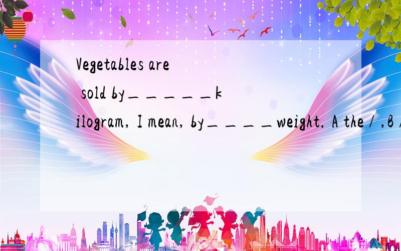 Vegetables are sold by_____kilogram, I mean, by____weight. A the / ,B / / ,C the the ,D / the