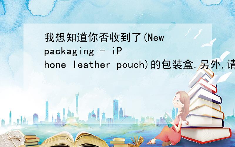 我想知道你否收到了(New packaging - iPhone leather pouch)的包装盒.另外,请让我知道你有否安排5500套的货款,我还没收到.