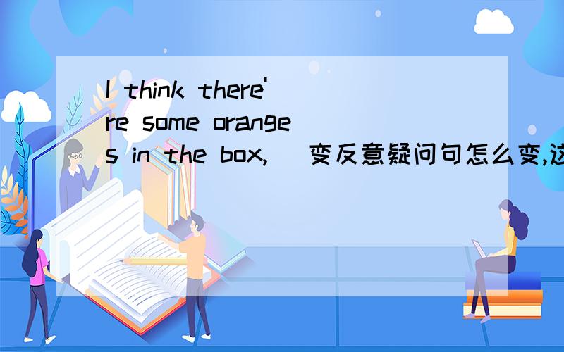 I think there're some oranges in the box,( 变反意疑问句怎么变,这一类是那种用法?2We have to water the young trees often ,or they 'll die.=The young trees will die 9 ( )they are often ( )