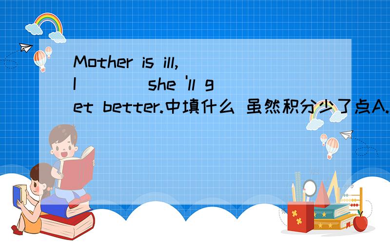Mother is ill,I____she 'll get better.中填什么 虽然积分少了点A.think B.hope C.ask D.wish并说出整句意思