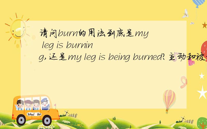 请问burn的用法到底是my leg is burning,还是my leg is being burned?主动和被动分别在什么情况下使用?
