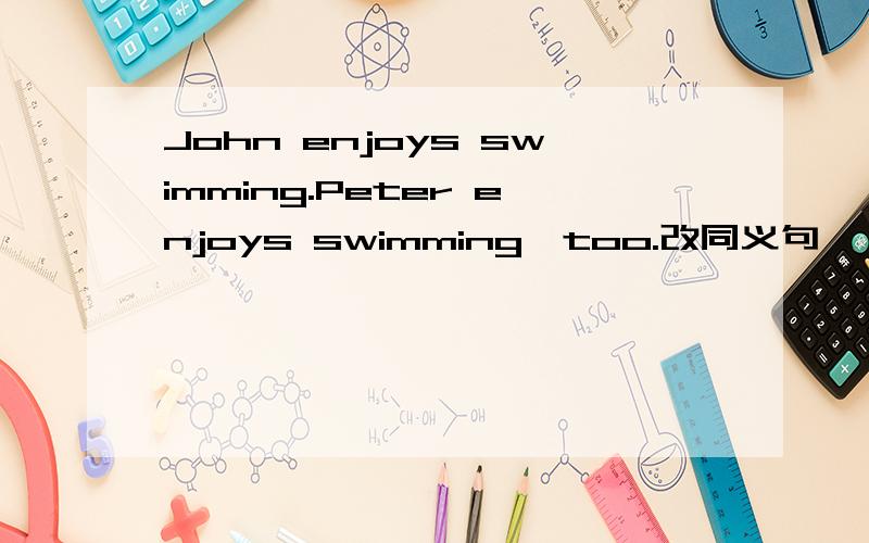 John enjoys swimming.Peter enjoys swimming,too.改同义句
