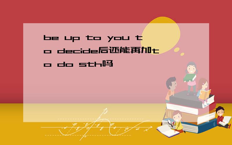 be up to you to decide后还能再加to do sth吗