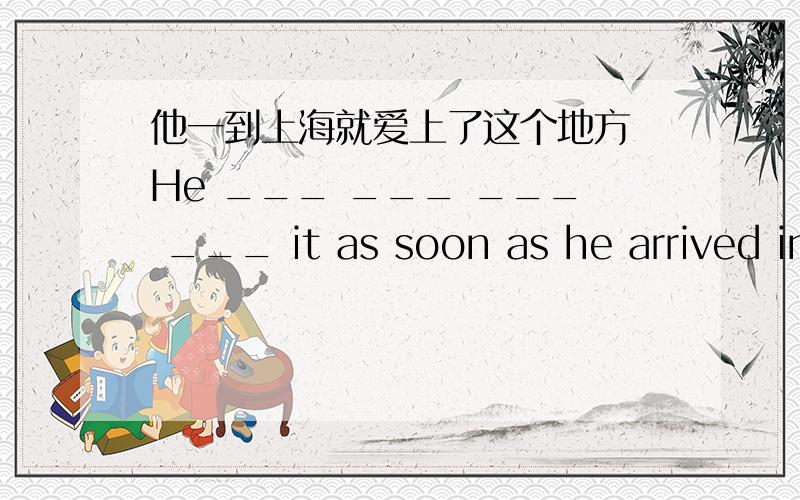 他一到上海就爱上了这个地方 He ___ ___ ___ ___ it as soon as he arrived in shanghai