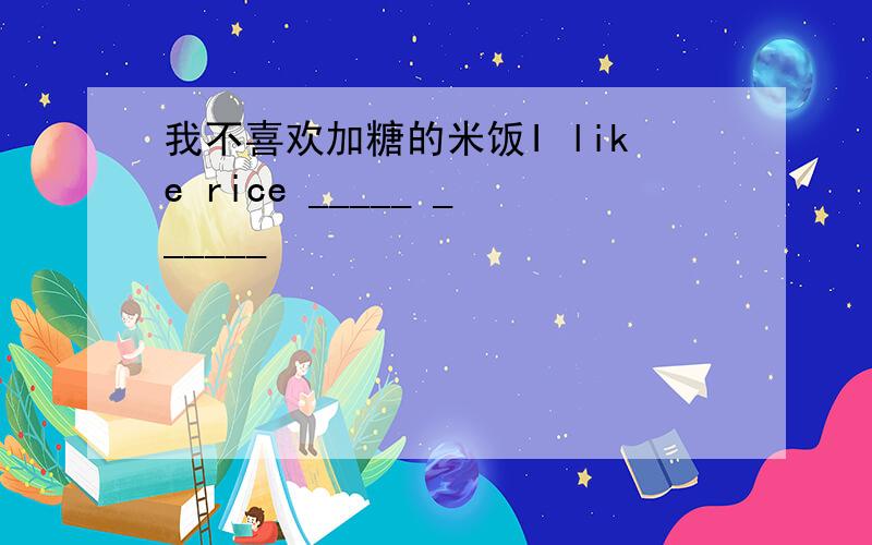 我不喜欢加糖的米饭I like rice _____ ______