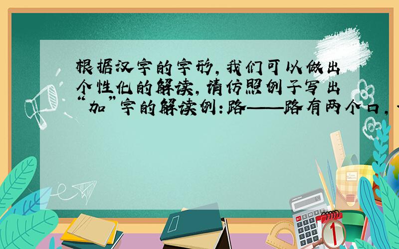 根据汉字的字形,我们可以做出个性化的解读,请仿照例子写出“加”字的解读例：路——路有两个口,一条路总有进口和出口,路是人的脚走出来的.加——（ ）