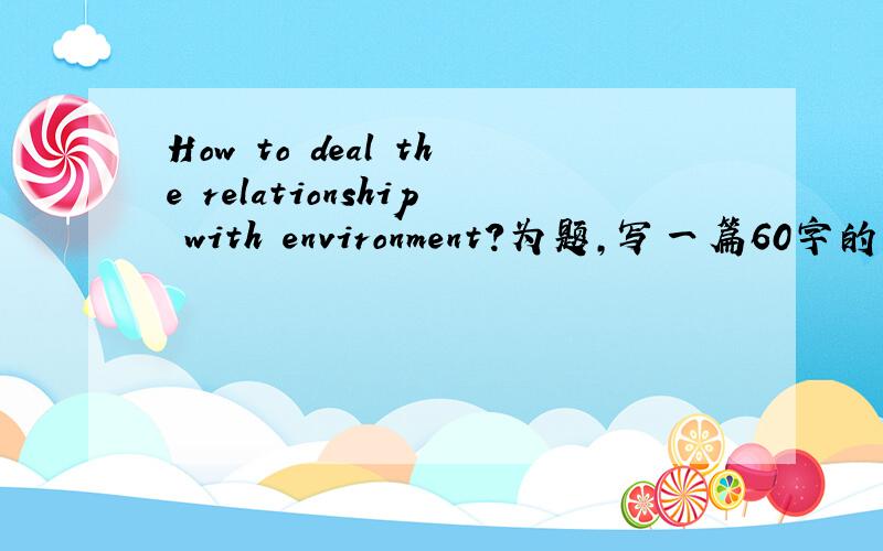 How to deal the relationship with environment?为题,写一篇60字的英语作文.