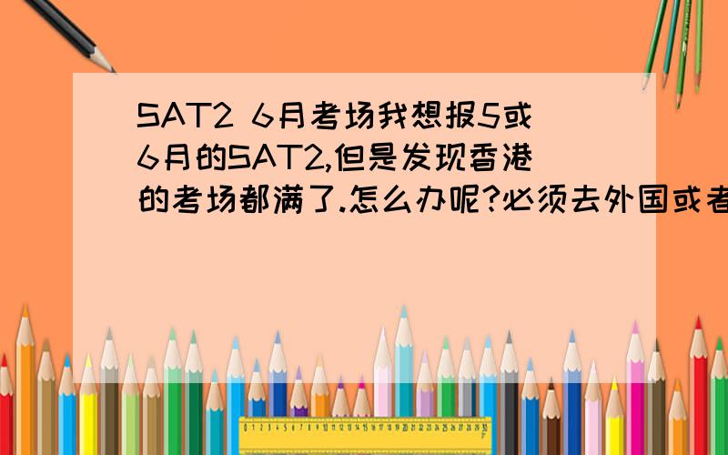 SAT2 6月考场我想报5或6月的SAT2,但是发现香港的考场都满了.怎么办呢?必须去外国或者等十月吗?人在国内啊