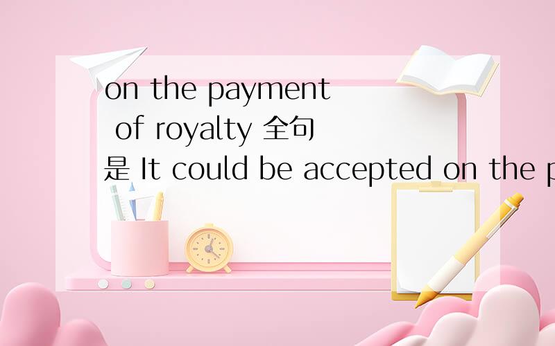 on the payment of royalty 全句是 It could be accepted on the payment of royalties which could be betwwen 5% and 10%.