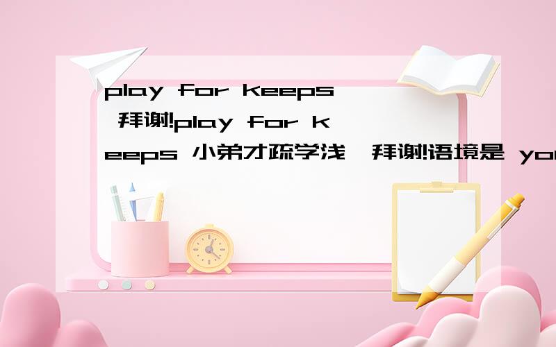 play for keeps 拜谢!play for keeps 小弟才疏学浅,拜谢!语境是 you'll learn how questions abound when you're playing for keeps.
