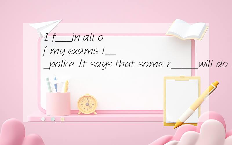 I f___in all of my exams l___police It says that some r_____will do bad things on April Fool's day1、I f___in all of my exams2、l___police 3、It says that some r_____will do bad things on April Fool's day