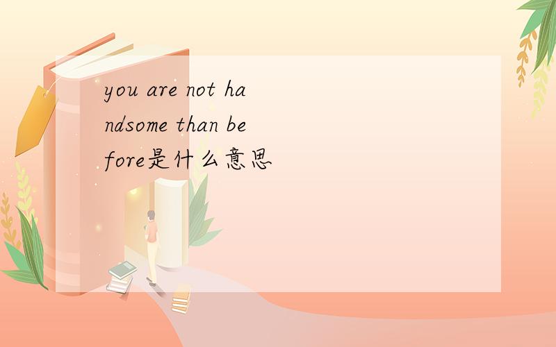 you are not handsome than before是什么意思