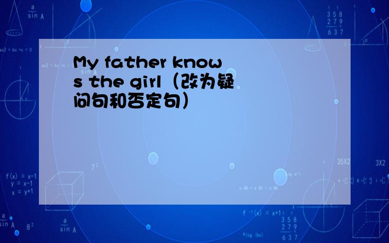 My father knows the girl（改为疑问句和否定句）