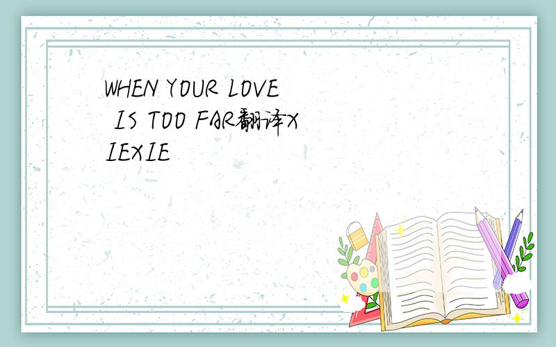 WHEN YOUR LOVE IS TOO FAR翻译XIEXIE