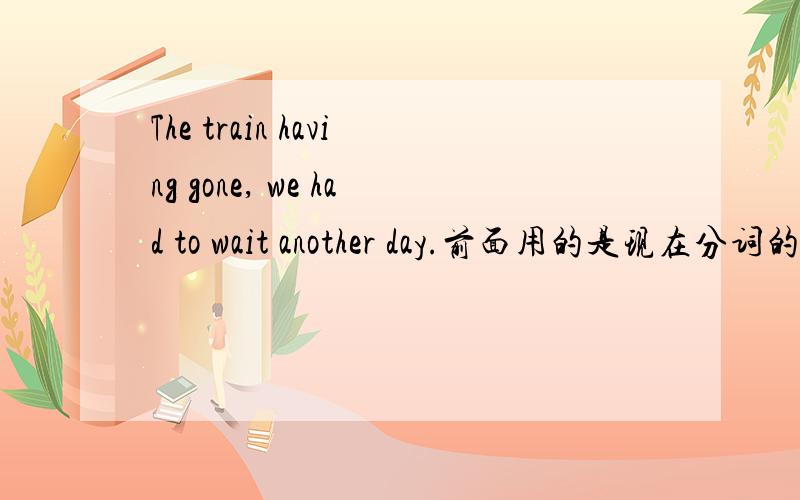 The train having gone, we had to wait another day.前面用的是现在分词的完成时态吗?前面的句子是独立主格  没错啊