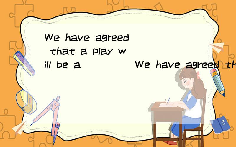 We have agreed that a play will be a_____We have agreed that a play will be ( )[a开头的