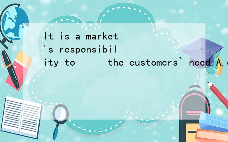 It is a market's responsibility to ____ the customers` need.A.cater   B.meet   C.satisfy   D.fulfil答案是A,为什么?cater不是不及物动词吗?其他为什么不对?