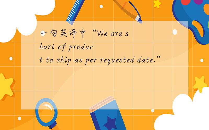 一句英译中“We are short of product to ship as per requested date.”
