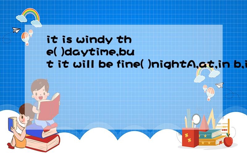 it is windy the( )daytime,but it will be fine( )nightA,at,in b,in,at c,at,at d,in,in
