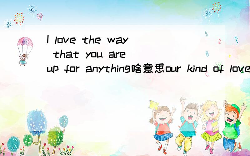 I love the way that you are up for anything啥意思our kind of love 里的歌词