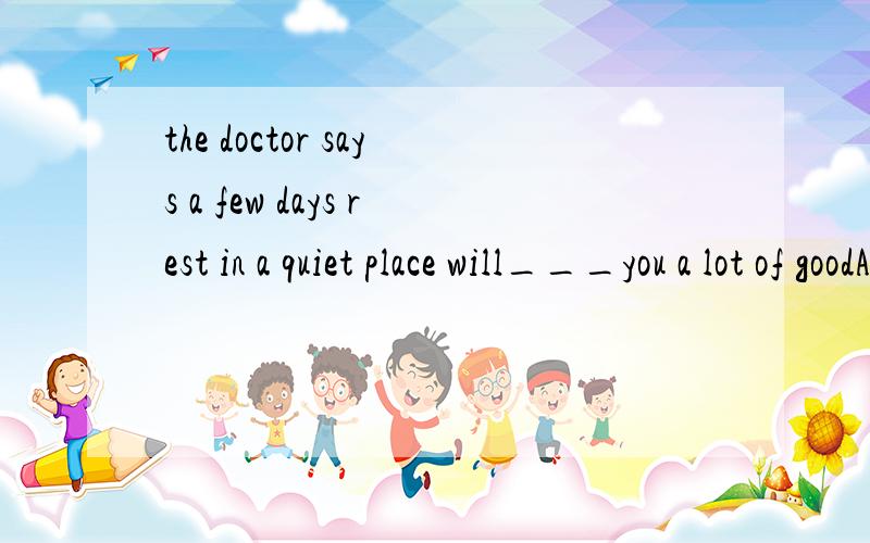 the doctor says a few days rest in a quiet place will___you a lot of goodA makeB do C giveD get 这题答案选B 我不是很明吧 我觉得CA好像行