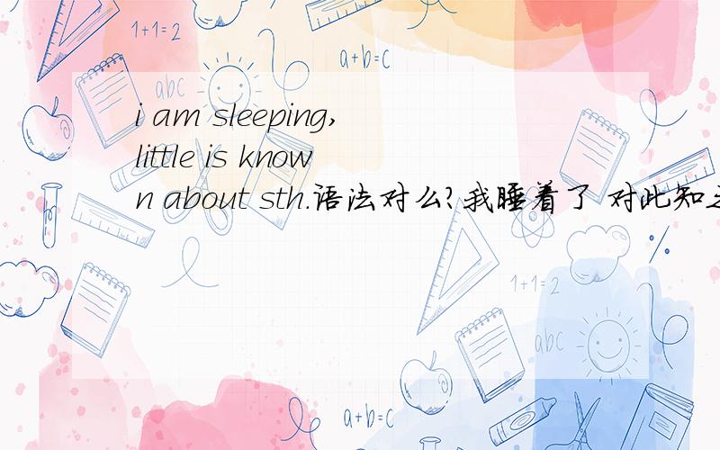 i am sleeping,little is known about sth.语法对么?我睡着了 对此知之甚少