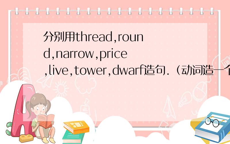 分别用thread,round,narrow,price,live,tower,dwarf造句.（动词造一个,名词造一个）