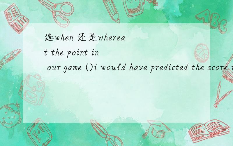 选when 还是whereat the point in our game ()i would have predicted the score to be about 9 to 1 in my favour,it was instead 7 to 9.