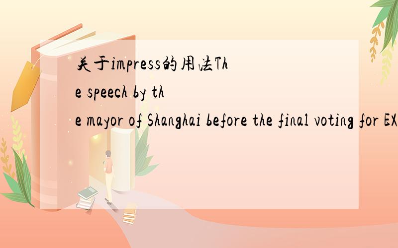 关于impress的用法The speech by the mayor of Shanghai before the final voting for EXPO 2010 is strongly impressed__ my memory.on 我想知道的是 sb.be impress at或by或with sth 这个句型对吗?再一个impress on 后边不是要加上sb吗