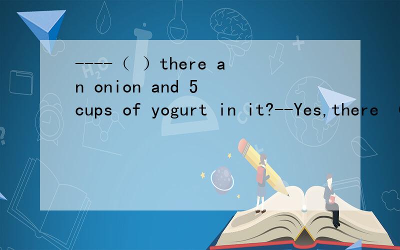 ----（ ）there an onion and 5 cups of yogurt in it?--Yes,there （ ）.A Is,is B Is areC Are,are D Are,is